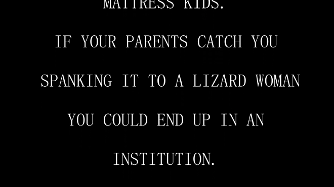 An image with white text on a black background which reads: If your parents catch you spanking it to a lizard woman you could end up in an institution.